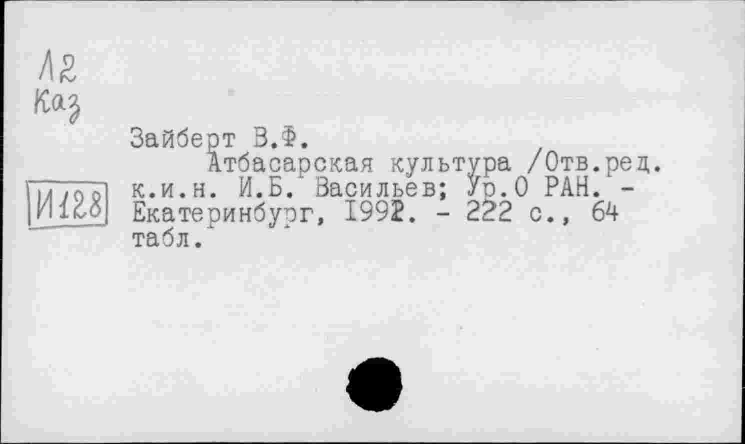 ﻿лг
иш
Зайберт ВЛ.
Атбасарская культура /Отв.рец. к.и.и. И.Б/ Васильев; Ур.О РАН. -Екатеринбург, 1992. - 222 с., 64 табл.